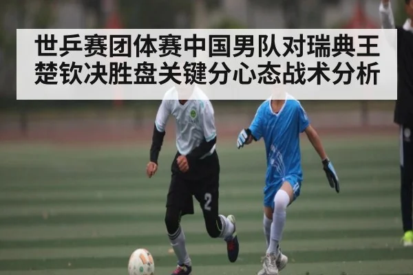 世乒赛团体赛中国男队对瑞典王楚钦决胜盘关键分心态战术分析