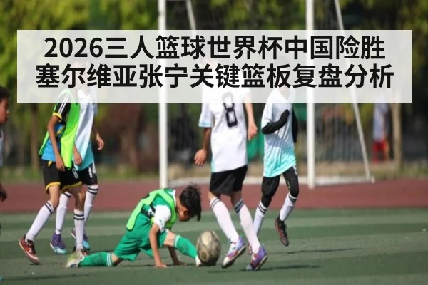 2026三人篮球世界杯中国险胜塞尔维亚张宁关键篮板复盘分析