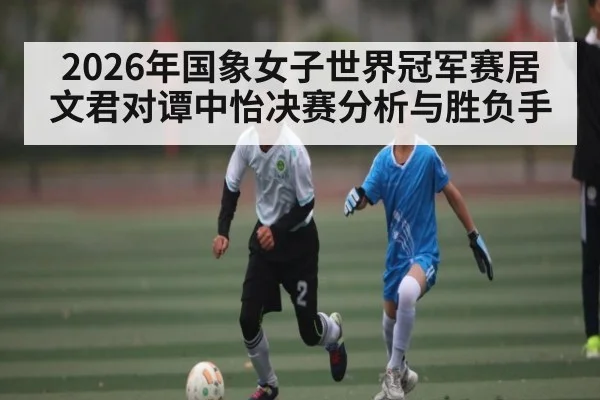 2026年国象女子世界冠军赛居文君对谭中怡决赛分析与胜负手